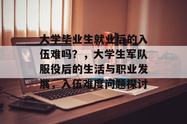 大学毕业生就业后的入伍难吗?,大学生军队服役后的生活与职业发展,入伍难度问题探讨 大学毕业生就业后的入伍难吗?,大学生军队服役后的生活与职业发展,入伍难度问题探讨