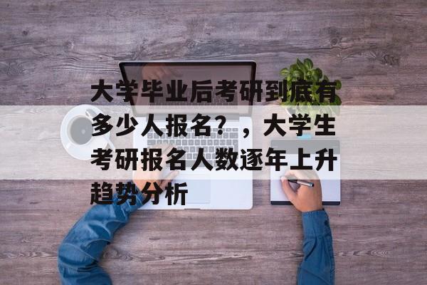 大学毕业后考研到底有多少人报名？，大学生考研报名人数逐年上升趋势分析