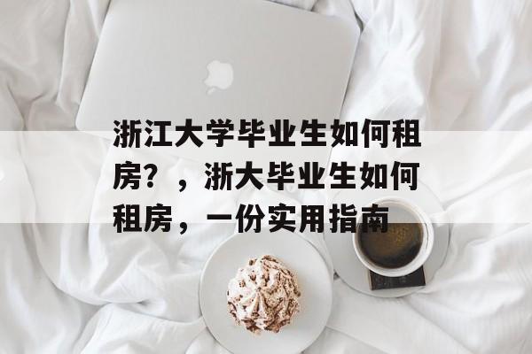 浙江大学毕业生如何租房?,浙大毕业生如何租房,一份实用指南 浙江大学毕业生如何租房?,浙大毕业生如何租房,一份实用指南
