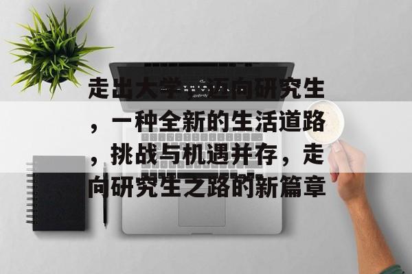 走出大学,迈向研究生,一种全新的生活道路,挑战与机遇并存,走向研究生之路的新篇章 走出大学,迈向研究生,一种全新的生活道路,挑战与机遇并存,走向研究生之路的新篇章
