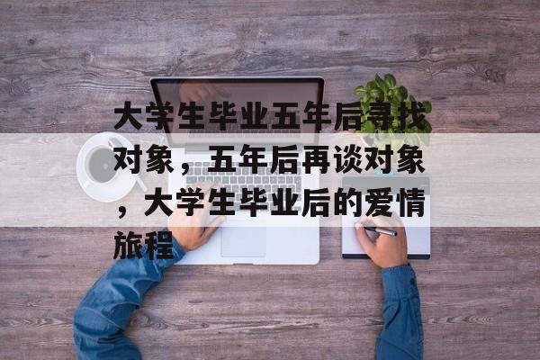 大学生毕业五年后寻找对象,五年后再谈对象,大学生毕业后的爱情旅程 大学生毕业五年后寻找对象,五年后再谈对象,大学生毕业后的爱情旅程
