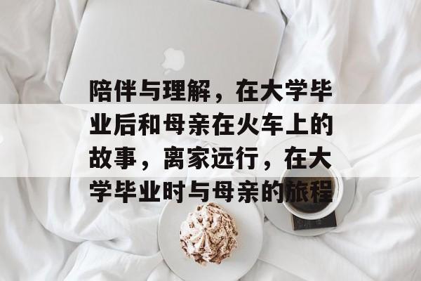 陪伴与理解,在大学毕业后和母亲在火车上的故事,离家远行,在大学毕业时与母亲的旅程 陪伴与理解,在大学毕业后和母亲在火车上的故事,离家远行,在大学毕业时与母亲的旅程
