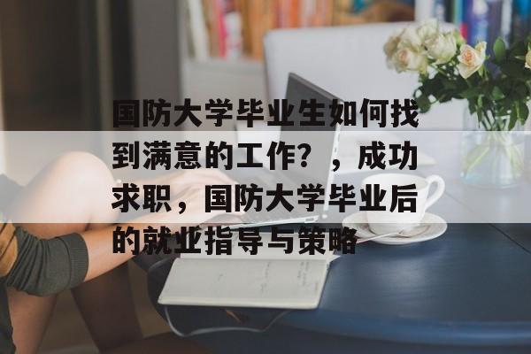 国防大学毕业生如何找到满意的工作?,成功求职,国防大学毕业后的就业指导与策略 国防大学毕业生如何找到满意的工作?,成功求职,国防大学毕业后的就业指导与策略