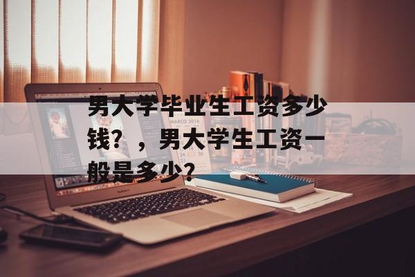 男大学毕业生工资多少钱？，男大学生工资一般是多少？