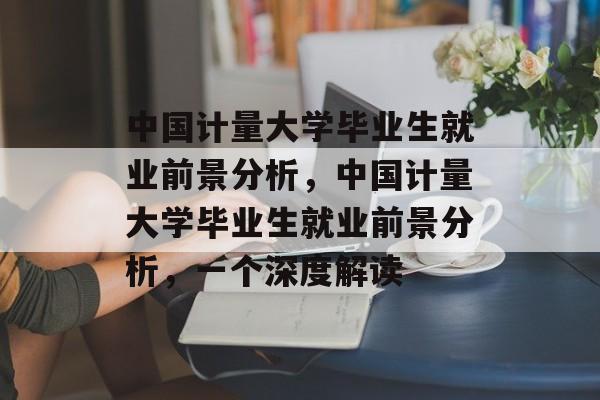 中国计量大学毕业生就业前景分析，中国计量大学毕业生就业前景分析，一个深度解读