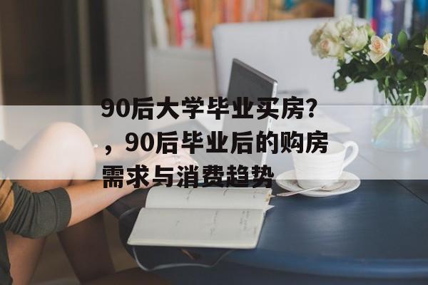 90后大学毕业买房？，90后毕业后的购房需求与消费趋势