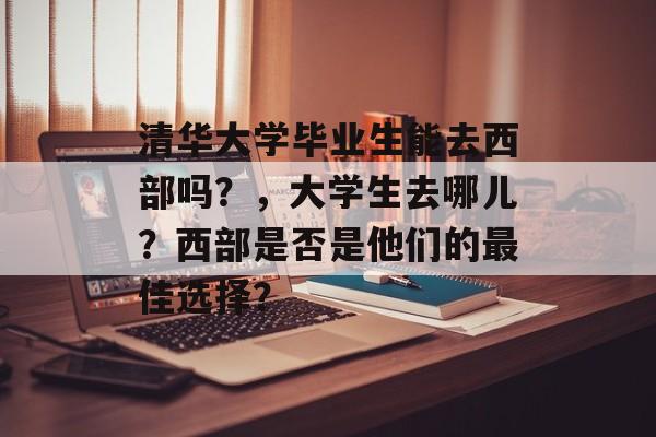 清华大学毕业生能去西部吗?,大学生去哪儿?西部是否是他们的最佳选择? 清华大学毕业生能去西部吗?,大学生去哪儿?西部是否是他们的最佳选择?