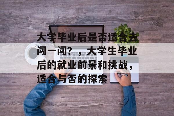 大学毕业后是否适合去闯一闯？，大学生毕业后的就业前景和挑战，适合与否的探索