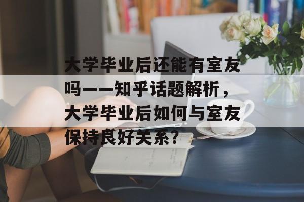 大学毕业后还能有室友吗——知乎话题解析，大学毕业后如何与室友保持良好关系？