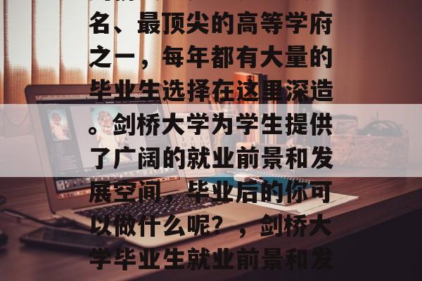 剑桥大学是世界上最知名、最顶尖的高等学府之一，每年都有大量的毕业生选择在这里深造。剑桥大学为学生提供了广阔的就业前景和发展空间，毕业后的你可以做什么呢？，剑桥大学毕业生就业前景和发展空间介绍