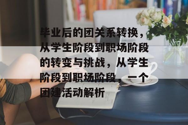 毕业后的团关系转换，从学生阶段到职场阶段的转变与挑战，从学生阶段到职场阶段，一个团建活动解析