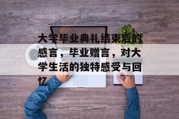 大学毕业典礼结束后的感言,毕业赠言,对大学生活的独特感受与回忆 大学毕业典礼结束后的感言,毕业赠言,对大学生活的独特感受与回忆