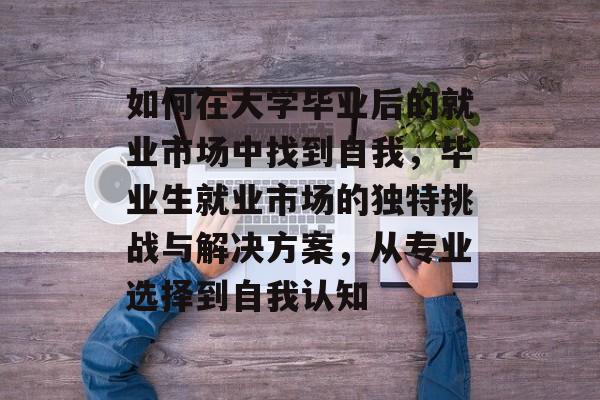 如何在大学毕业后的就业市场中找到自我，毕业生就业市场的独特挑战与解决方案，从专业选择到自我认知
