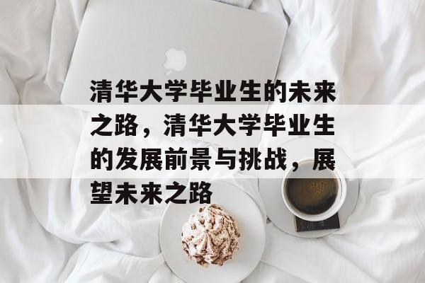 清华大学毕业生的未来之路,清华大学毕业生的发展前景与挑战,展望未来之路 清华大学毕业生的未来之路,清华大学毕业生的发展前景与挑战,展望未来之路