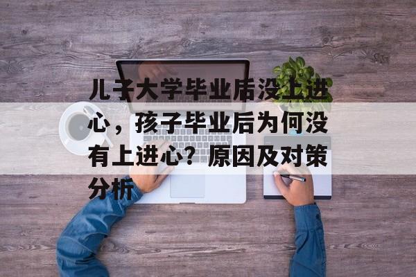 儿子大学毕业后没上进心，孩子毕业后为何没有上进心？原因及对策分析