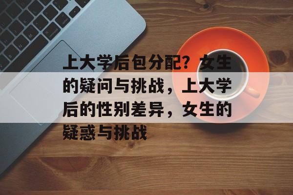 上大学后包分配？女生的疑问与挑战，上大学后的性别差异，女生的疑惑与挑战