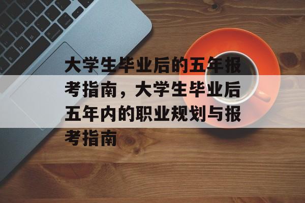 大学生毕业后的五年报考指南，大学生毕业后五年内的职业规划与报考指南