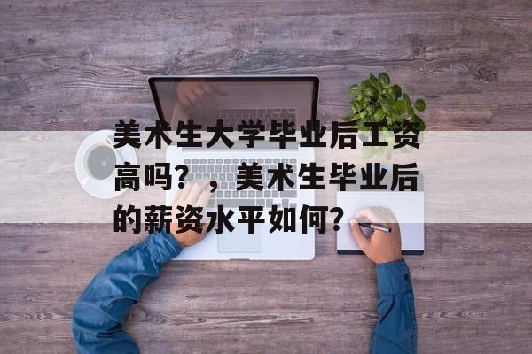 美术生大学毕业后工资高吗?,美术生毕业后的薪资水平如何? 美术生大学毕业后工资高吗?,美术生毕业后的薪资水平如何?