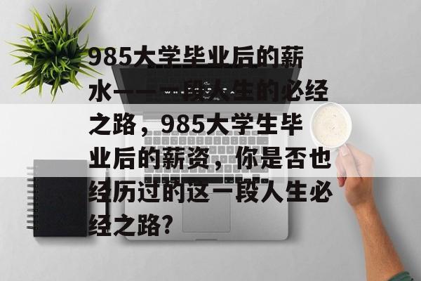 985大学毕业后的薪水——一段人生的必经之路，985大学生毕业后的薪资，你是否也经历过的这一段人生必经之路?