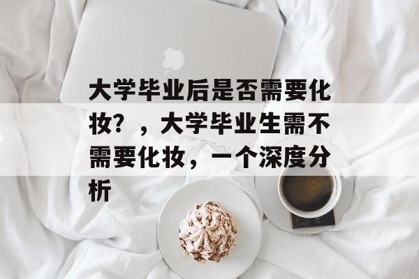 大学毕业后是否需要化妆?,大学毕业生需不需要化妆,一个深度分析 大学毕业后是否需要化妆?,大学毕业生需不需要化妆,一个深度分析