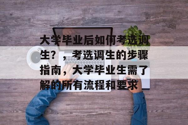大学毕业后如何考选调生？，考选调生的步骤指南，大学毕业生需了解的所有流程和要求