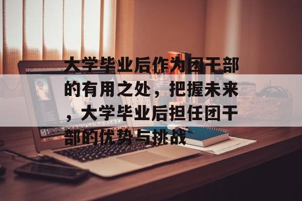 大学毕业后作为团干部的有用之处,把握未来,大学毕业后担任团干部的优势与挑战 大学毕业后作为团干部的有用之处,把握未来,大学毕业后担任团干部的优势与挑战