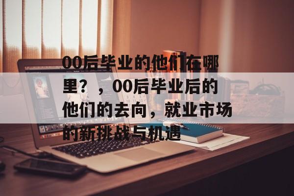 00后毕业的他们在哪里？，00后毕业后的他们的去向，就业市场的新挑战与机遇