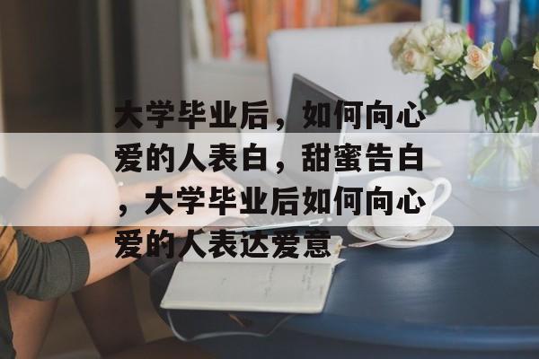 大学毕业后，如何向心爱的人表白，甜蜜告白，大学毕业后如何向心爱的人表达爱意