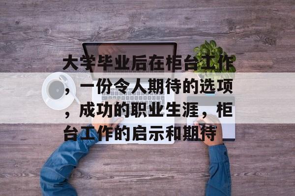 大学毕业后在柜台工作，一份令人期待的选项，成功的职业生涯，柜台工作的启示和期待