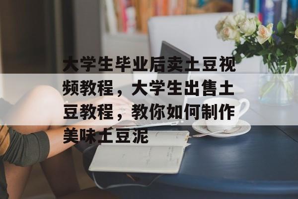 大学生毕业后卖土豆视频教程,大学生出售土豆教程,教你如何制作美味土豆泥 大学生毕业后卖土豆视频教程,大学生出售土豆教程,教你如何制作美味土豆泥