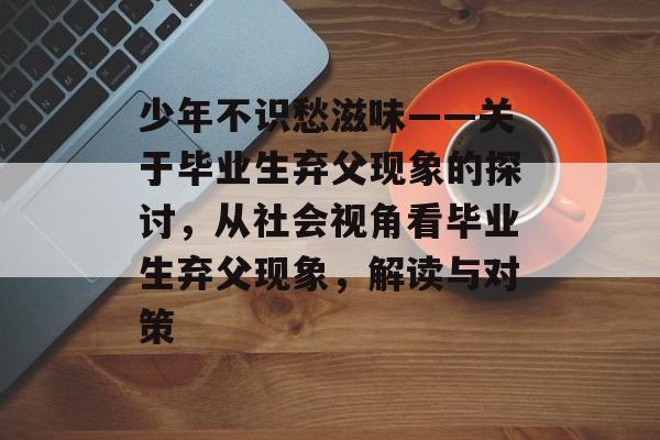 少年不识愁滋味——关于毕业生弃父现象的探讨,从社会视角看毕业生弃父现象,解读与对策 少年不识愁滋味——关于毕业生弃父现象的探讨,从社会视角看毕业生弃父现象,解读与对策