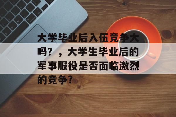 大学毕业后入伍竞争大吗？，大学生毕业后的军事服役是否面临激烈的竞争?