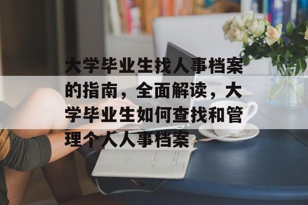 大学毕业生找人事档案的指南,全面解读,大学毕业生如何查找和管理个人人事档案 大学毕业生找人事档案的指南,全面解读,大学毕业生如何查找和管理个人人事档案
