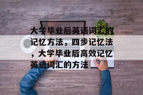 大学毕业后英语词汇的记忆方法，四步记忆法，大学毕业后高效记忆英语词汇的方法