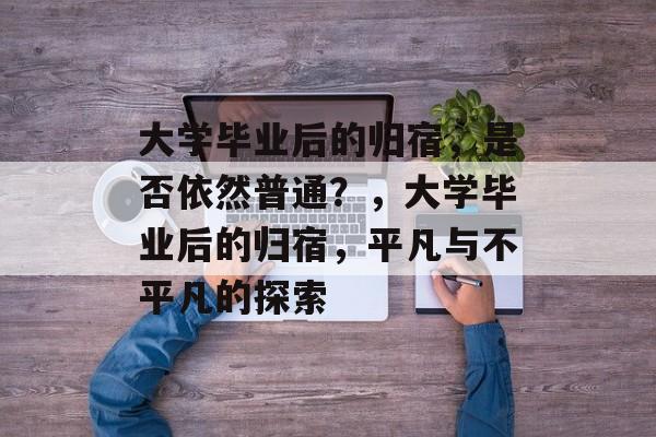 大学毕业后的归宿,是否依然普通?,大学毕业后的归宿,平凡与不平凡的探索 大学毕业后的归宿,是否依然普通?,大学毕业后的归宿,平凡与不平凡的探索