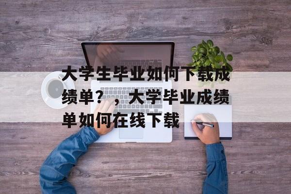 大学生毕业如何下载成绩单？，大学毕业成绩单如何在线下载