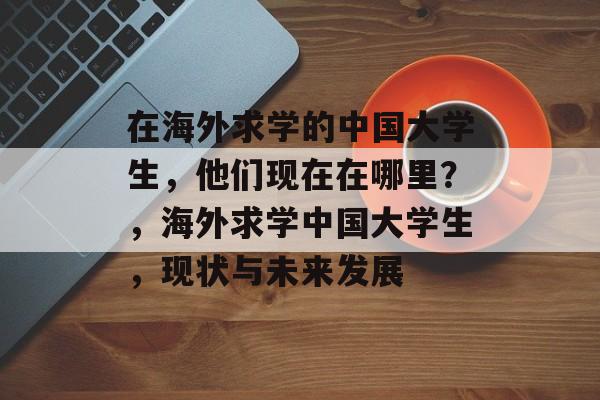 在海外求学的中国大学生,他们现在在哪里?,海外求学中国大学生,现状与未来发展 在海外求学的中国大学生,他们现在在哪里?,海外求学中国大学生,现状与未来发展