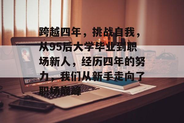 跨越四年，挑战自我，从95后大学毕业到职场新人，经历四年的努力，我们从新手走向了职场巅峰