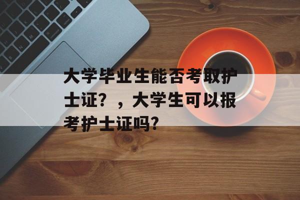 大学毕业生能否考取护士证？，大学生可以报考护士证吗?