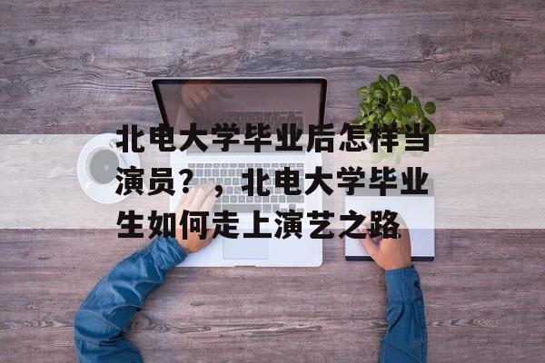 北电大学毕业后怎样当演员？，北电大学毕业生如何走上演艺之路