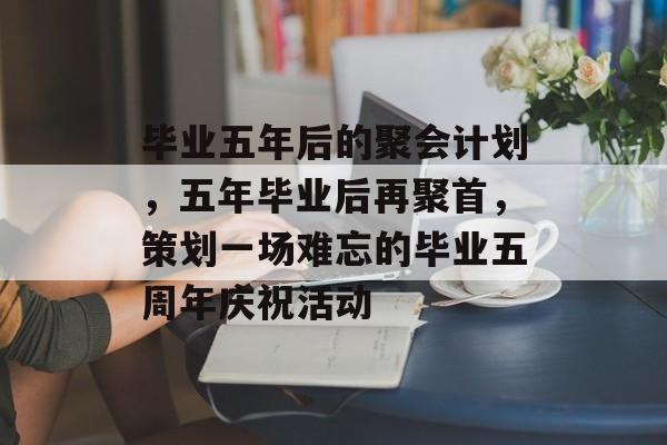 毕业五年后的聚会计划，五年毕业后再聚首，策划一场难忘的毕业五周年庆祝活动