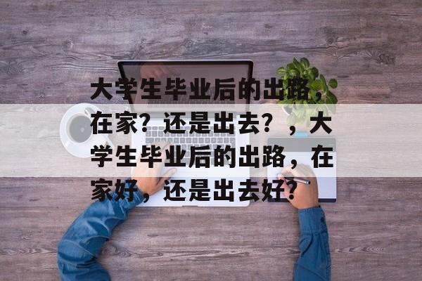 大学生毕业后的出路,在家?还是出去?,大学生毕业后的出路,在家好,还是出去好? 大学生毕业后的出路,在家?还是出去?,大学生毕业后的出路,在家好,还是出去好?