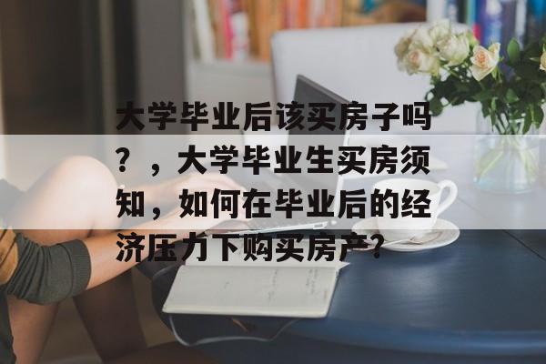 大学毕业后该买房子吗？，大学毕业生买房须知，如何在毕业后的经济压力下购买房产?