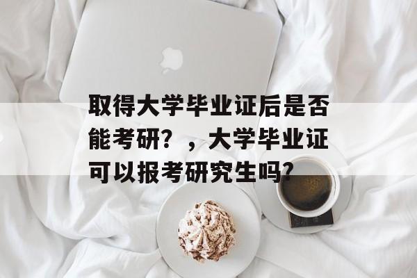 取得大学毕业证后是否能考研?,大学毕业证可以报考研究生吗? 取得大学毕业证后是否能考研?,大学毕业证可以报考研究生吗?