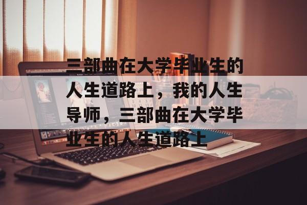 三部曲在大学毕业生的人生道路上,我的人生导师,三部曲在大学毕业生的人生道路上 三部曲在大学毕业生的人生道路上,我的人生导师,三部曲在大学毕业生的人生道路上