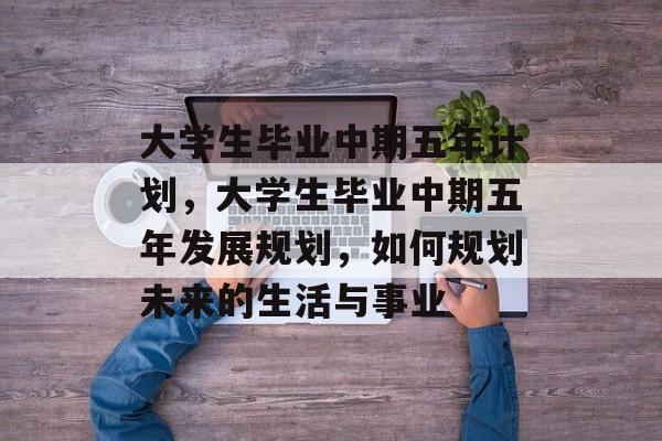 大学生毕业中期五年计划,大学生毕业中期五年发展规划,如何规划未来的生活与事业 大学生毕业中期五年计划,大学生毕业中期五年发展规划,如何规划未来的生活与事业