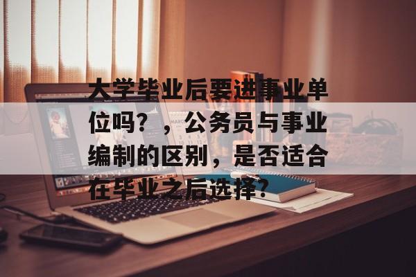 大学毕业后要进事业单位吗?,公务员与事业编制的区别,是否适合在毕业之后选择? 大学毕业后要进事业单位吗?,公务员与事业编制的区别,是否适合在毕业之后选择?