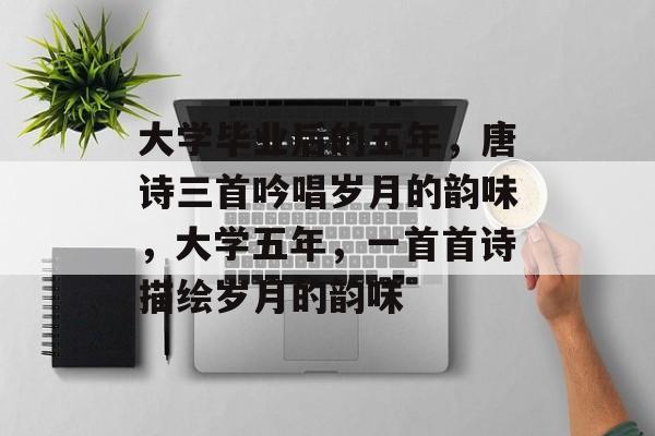 大学毕业后的五年，唐诗三首吟唱岁月的韵味，大学五年，一首首诗描绘岁月的韵味