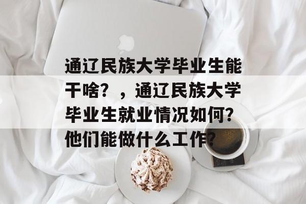 通辽民族大学毕业生能干啥？，通辽民族大学毕业生就业情况如何？他们能做什么工作？