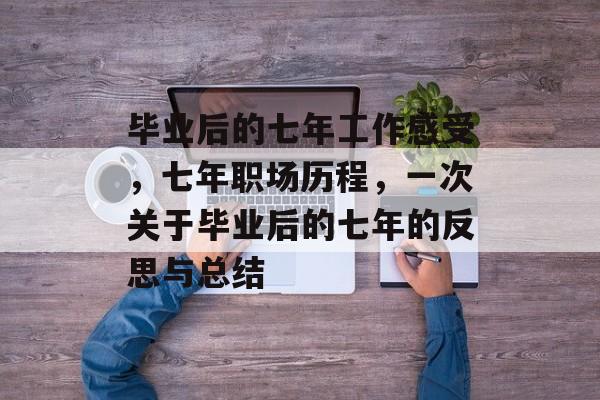 毕业后的七年工作感受,七年职场历程,一次关于毕业后的七年的反思与总结 毕业后的七年工作感受,七年职场历程,一次关于毕业后的七年的反思与总结